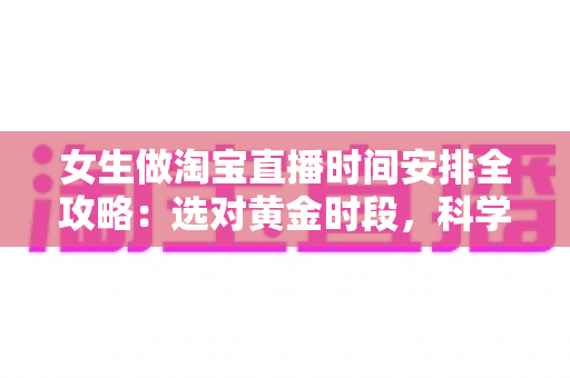 女生做淘宝直播时间安排全攻略：选对黄金时段，科学规划让直播间人气与销量双提升