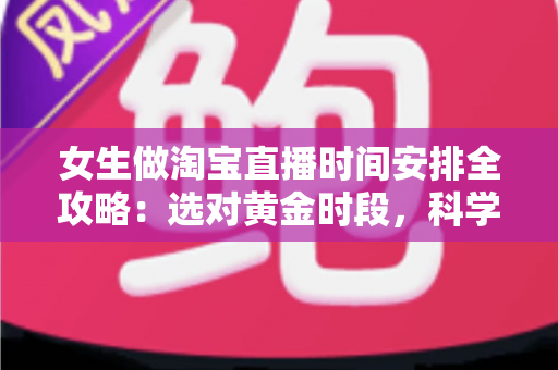 女生做淘宝直播时间安排全攻略：选对黄金时段，科学规划让直播间人气与销量双提升