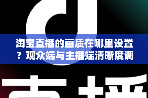 淘宝直播的画质在哪里设置?观众端与主播端清晰度调整全攻略,轻松提升直播观看体验 淘宝直播的画质在哪里设置?观众端与主播端清晰度调整全攻略,轻松提升直播观看体验