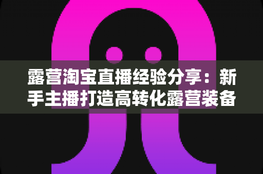 露营淘宝直播经验分享:新手主播打造高转化露营装备直播间的全流程实战指南 露营淘宝直播经验分享:新手主播打造高转化露营装备直播间的全流程实战指南
