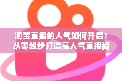 淘宝直播的人气如何开启？从零起步打造高人气直播间的完整运营攻略