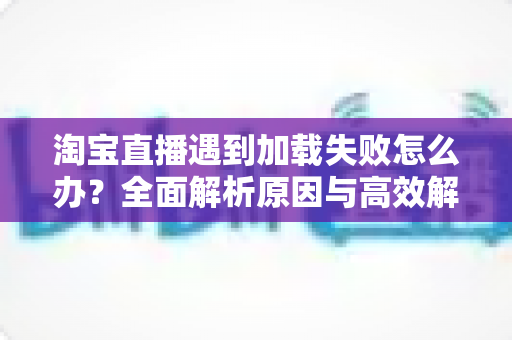淘宝直播遇到加载失败怎么办?全面解析原因与高效解决方法指南 淘宝直播遇到加载失败怎么办?全面解析原因与高效解决方法指南
