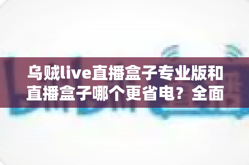 乌贼live直播盒子专业版和直播盒子哪个更省电?全面功耗对比与省电优化指南 乌贼live直播盒子专业版和直播盒子哪个更省电?全面功耗对比与省电优化指南