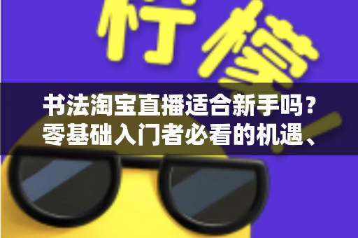 书法淘宝直播适合新手吗？零基础入门者必看的机遇、挑战与实战指南