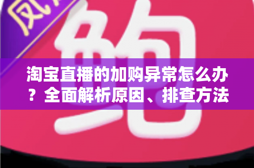淘宝直播的加购异常怎么办?全面解析原因、排查方法与实战解决方案 淘宝直播的加购异常怎么办?全面解析原因、排查方法与实战解决方案
