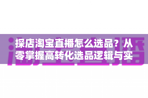 探店淘宝直播怎么选品？从零掌握高转化选品逻辑与实战攻略