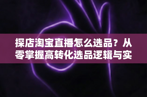 探店淘宝直播怎么选品？从零掌握高转化选品逻辑与实战攻略
