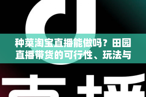 种菜淘宝直播能做吗？田园直播带货的可行性、玩法与变现全解析