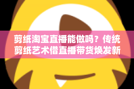 剪纸淘宝直播能做吗?传统剪纸艺术借直播带货焕发新生的完整指南 剪纸淘宝直播能做吗?传统剪纸艺术借直播带货焕发新生的完整指南