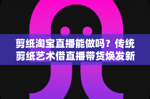 剪纸淘宝直播能做吗?传统剪纸艺术借直播带货焕发新生的完整指南 剪纸淘宝直播能做吗?传统剪纸艺术借直播带货焕发新生的完整指南
