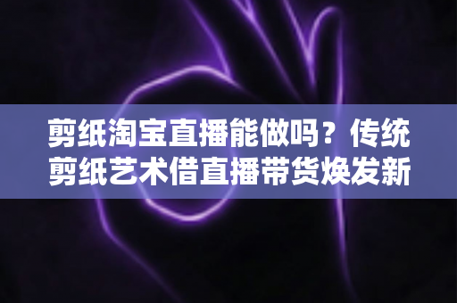 剪纸淘宝直播能做吗？传统剪纸艺术借直播带货焕发新生的完整指南