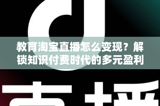 教育淘宝直播怎么变现？解锁知识付费时代的多元盈利路径与实战运营指南