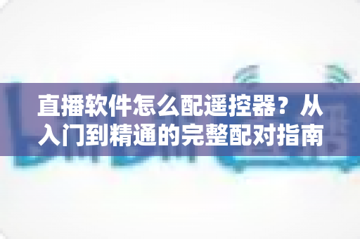 直播软件怎么配遥控器?从入门到精通的完整配对指南与常见问题解答 直播软件怎么配遥控器?从入门到精通的完整配对指南与常见问题解答