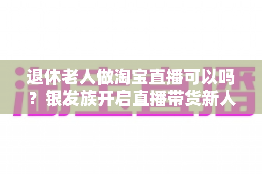 退休老人做淘宝直播可以吗？银发族开启直播带货新人生的完整指南