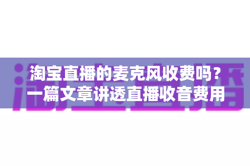 淘宝直播的麦克风收费吗?一篇文章讲透直播收音费用与设备选购全攻略 淘宝直播的麦克风收费吗?一篇文章讲透直播收音费用与设备选购全攻略