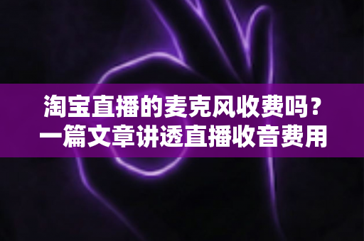 淘宝直播的麦克风收费吗?一篇文章讲透直播收音费用与设备选购全攻略 淘宝直播的麦克风收费吗?一篇文章讲透直播收音费用与设备选购全攻略
