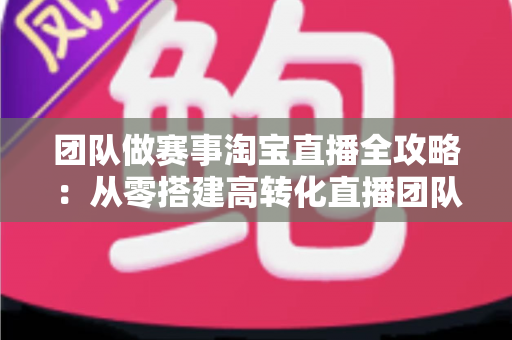 团队做赛事淘宝直播全攻略:从零搭建高转化直播团队的实战指南 团队做赛事淘宝直播全攻略:从零搭建高转化直播团队的实战指南