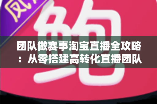 团队做赛事淘宝直播全攻略:从零搭建高转化直播团队的实战指南 团队做赛事淘宝直播全攻略:从零搭建高转化直播团队的实战指南