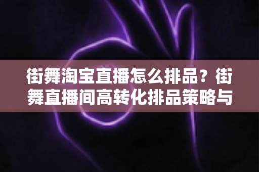 街舞淘宝直播怎么排品?街舞直播间高转化排品策略与实战全攻略 街舞淘宝直播怎么排品?街舞直播间高转化排品策略与实战全攻略