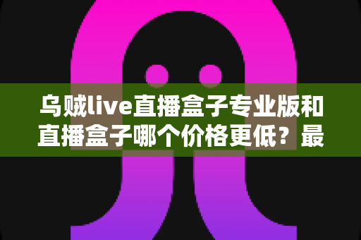 乌贼live直播盒子专业版和直播盒子哪个价格更低？最新价格对比与高性价比选购指南