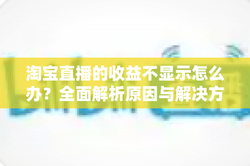 淘宝直播的收益不显示怎么办?全面解析原因与解决方法,助你轻松找回直播收入数据 淘宝直播的收益不显示怎么办?全面解析原因与解决方法,助你轻松找回直播收入数据