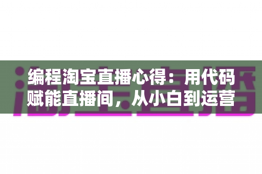 编程淘宝直播心得：用代码赋能直播间，从小白到运营高手的全栈实战指南