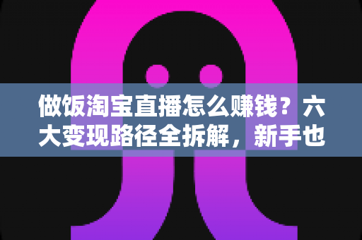 做饭淘宝直播怎么赚钱?六大变现路径全拆解,新手也能上手的实操指南 做饭淘宝直播怎么赚钱?六大变现路径全拆解,新手也能上手的实操指南