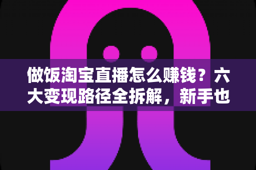 做饭淘宝直播怎么赚钱?六大变现路径全拆解,新手也能上手的实操指南 做饭淘宝直播怎么赚钱?六大变现路径全拆解,新手也能上手的实操指南