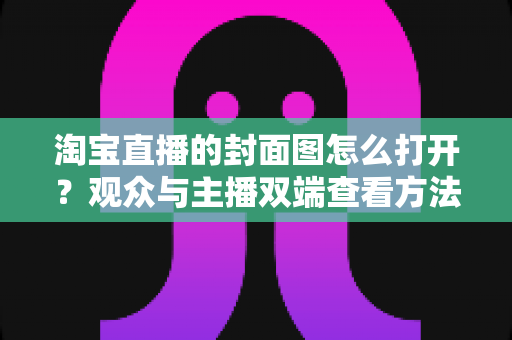 淘宝直播的封面图怎么打开？观众与主播双端查看方法及问题排查全指南