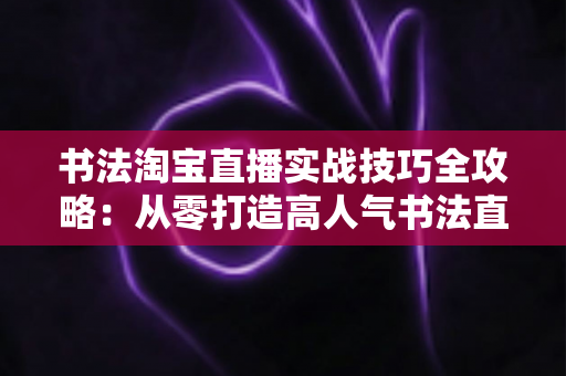 书法淘宝直播实战技巧全攻略：从零打造高人气书法直播间的实操指南