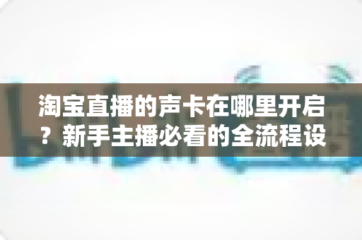 淘宝直播的声卡在哪里开启?新手主播必看的全流程设置教程与音质优化指南 淘宝直播的声卡在哪里开启?新手主播必看的全流程设置教程与音质优化指南