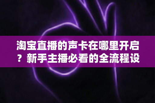 淘宝直播的声卡在哪里开启？新手主播必看的全流程设置教程与音质优化指南