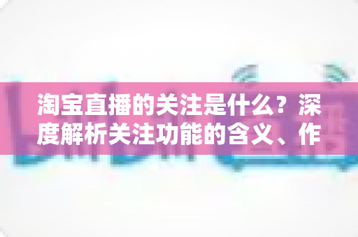 淘宝直播的关注是什么?深度解析关注功能的含义、作用与运营价值 淘宝直播的关注是什么?深度解析关注功能的含义、作用与运营价值