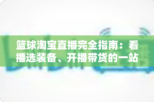 篮球淘宝直播完全指南：看播选装备、开播带货的一站式实战攻略