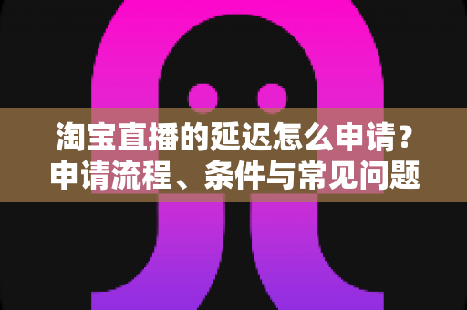 淘宝直播的延迟怎么申请?申请流程、条件与常见问题全解析 淘宝直播的延迟怎么申请?申请流程、条件与常见问题全解析