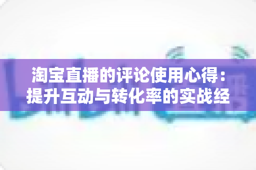 淘宝直播的评论使用心得:提升互动与转化率的实战经验全解析 淘宝直播的评论使用心得:提升互动与转化率的实战经验全解析