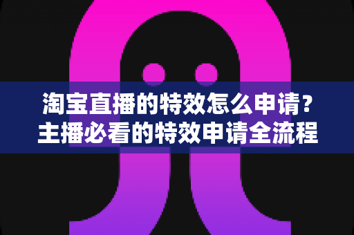 淘宝直播的特效怎么申请?主播必看的特效申请全流程与实用技巧指南 淘宝直播的特效怎么申请?主播必看的特效申请全流程与实用技巧指南