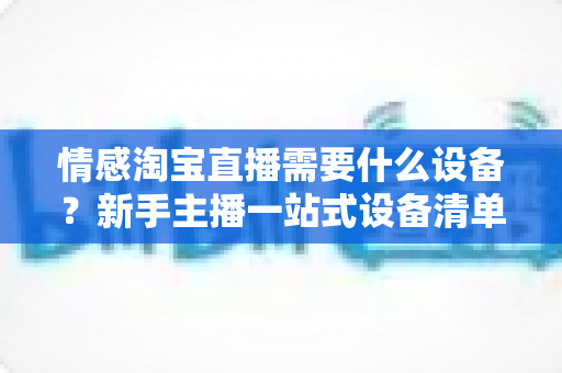 情感淘宝直播需要什么设备？新手主播一站式设备清单与选购全攻略