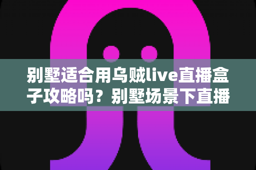 别墅适合用乌贼live直播盒子攻略吗?别墅场景下直播盒子使用价值与实用攻略全解析 别墅适合用乌贼live直播盒子攻略吗?别墅场景下直播盒子使用价值与实用攻略全解析