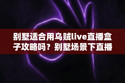 别墅适合用乌贼live直播盒子攻略吗?别墅场景下直播盒子使用价值与实用攻略全解析 别墅适合用乌贼live直播盒子攻略吗?别墅场景下直播盒子使用价值与实用攻略全解析