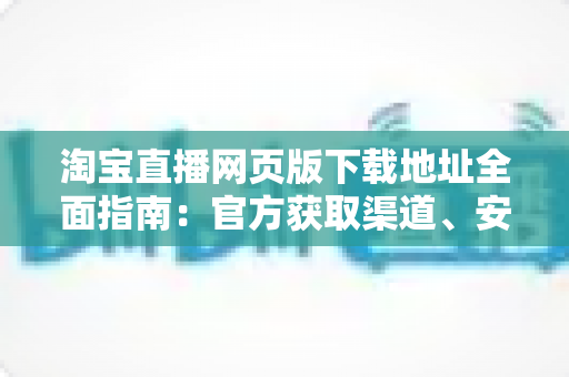 淘宝直播网页版下载地址全面指南:官方获取渠道、安装步骤与使用技巧一站式详解 淘宝直播网页版下载地址全面指南:官方获取渠道、安装步骤与使用技巧一站式详解