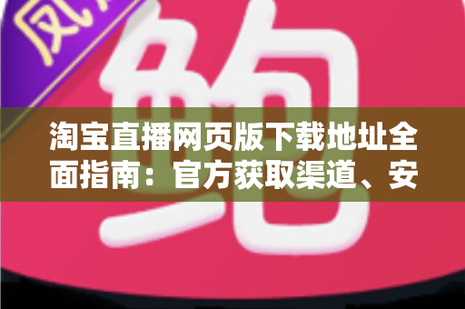 淘宝直播网页版下载地址全面指南:官方获取渠道、安装步骤与使用技巧一站式详解 淘宝直播网页版下载地址全面指南:官方获取渠道、安装步骤与使用技巧一站式详解