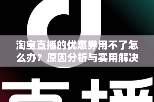淘宝直播的优惠券用不了怎么办？原因分析与实用解决方法全指南
