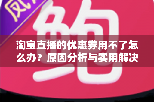 淘宝直播的优惠券用不了怎么办？原因分析与实用解决方法全指南