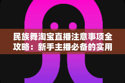 民族舞淘宝直播注意事项全攻略:新手主播必备的实用指南与避坑手册 民族舞淘宝直播注意事项全攻略:新手主播必备的实用指南与避坑手册