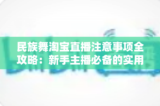 民族舞淘宝直播注意事项全攻略：新手主播必备的实用指南与避坑手册
