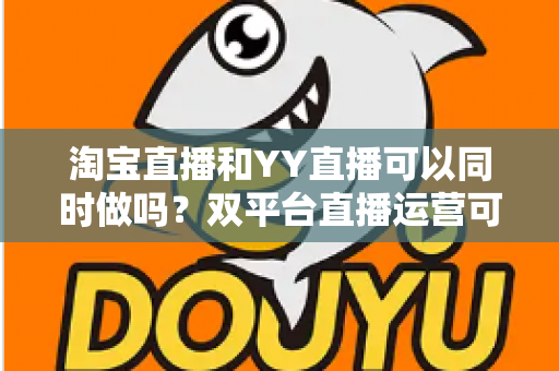 淘宝直播和YY直播可以同时做吗?双平台直播运营可行性全解析与实战指南 淘宝直播和YY直播可以同时做吗?双平台直播运营可行性全解析与实战指南