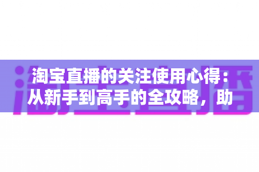 淘宝直播的关注使用心得：从新手到高手的全攻略，助你不错过任何好货与福利