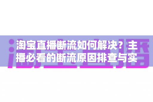 淘宝直播断流如何解决？主播必看的断流原因排查与实用应对全攻略
