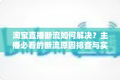 淘宝直播断流如何解决？主播必看的断流原因排查与实用应对全攻略